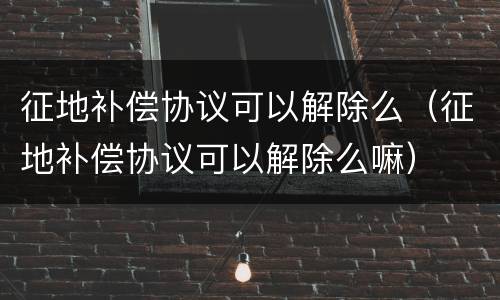 征地补偿协议可以解除么（征地补偿协议可以解除么嘛）