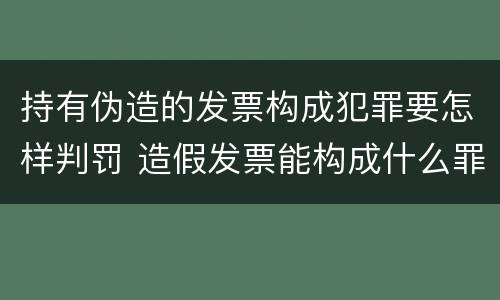 持有伪造的发票构成犯罪要怎样判罚 造假发票能构成什么罪