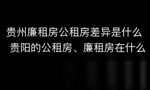 贵州廉租房公租房差异是什么 贵阳的公租房、廉租房在什么地方?