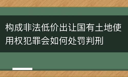 构成非法低价出让国有土地使用权犯罪会如何处罚判刑