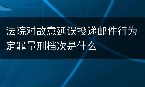 法院对故意延误投递邮件行为定罪量刑档次是什么