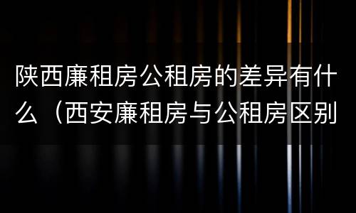 陕西廉租房公租房的差异有什么（西安廉租房与公租房区别）