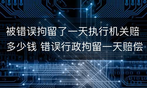 被错误拘留了一天执行机关赔多少钱 错误行政拘留一天赔偿多少