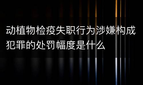 动植物检疫失职行为涉嫌构成犯罪的处罚幅度是什么