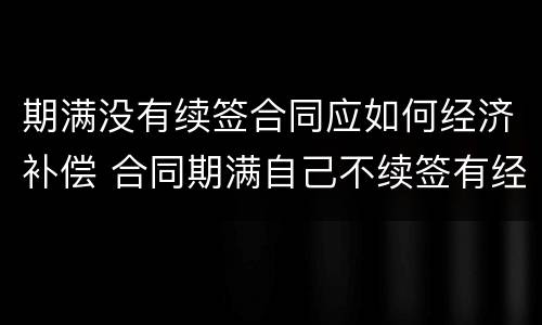 期满没有续签合同应如何经济补偿 合同期满自己不续签有经济补偿吗