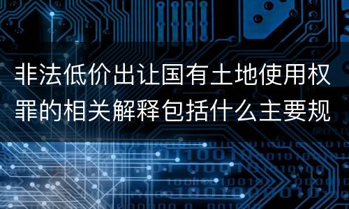非法低价出让国有土地使用权罪的相关解释包括什么主要规定