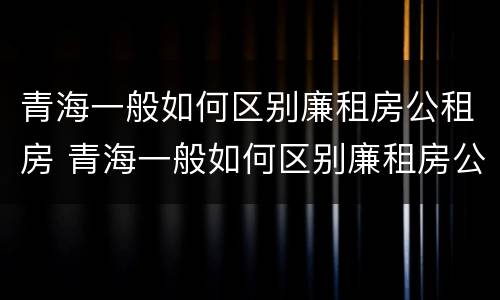 青海一般如何区别廉租房公租房 青海一般如何区别廉租房公租房的