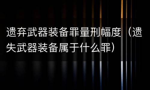 遗弃武器装备罪量刑幅度（遗失武器装备属于什么罪）