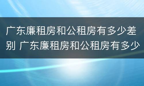 广东廉租房和公租房有多少差别 广东廉租房和公租房有多少差别大