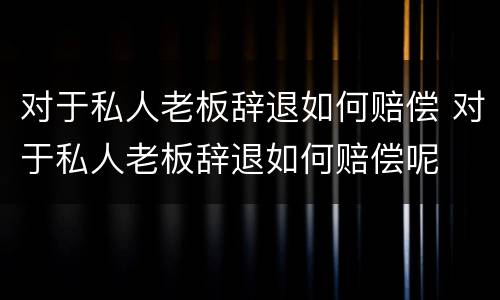 对于私人老板辞退如何赔偿 对于私人老板辞退如何赔偿呢
