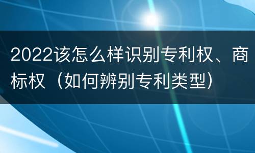 2022该怎么样识别专利权、商标权（如何辨别专利类型）
