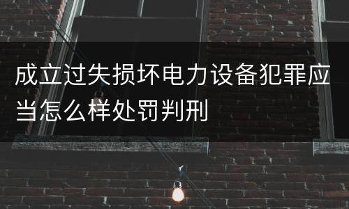 成立过失损坏电力设备犯罪应当怎么样处罚判刑