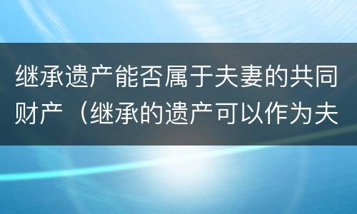 继承遗产能否属于夫妻的共同财产（继承的遗产可以作为夫妻共同财产吗）