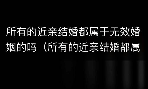 所有的近亲结婚都属于无效婚姻的吗（所有的近亲结婚都属于无效婚姻的吗对吗）