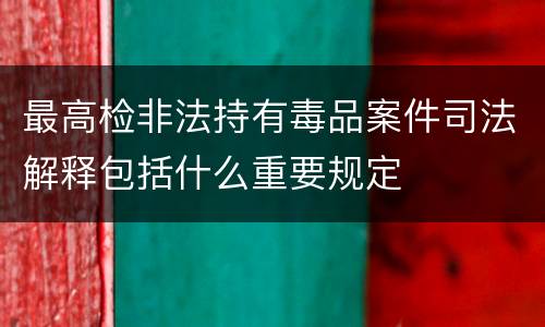 最高检非法持有毒品案件司法解释包括什么重要规定