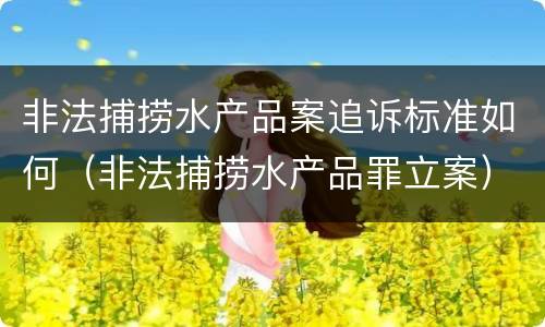非法捕捞水产品案追诉标准如何（非法捕捞水产品罪立案）