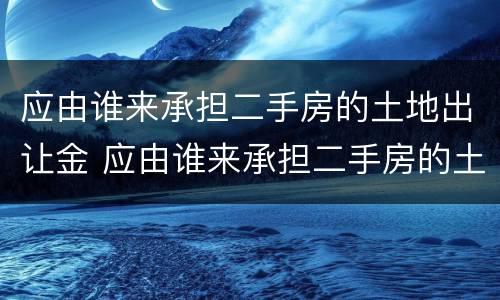 应由谁来承担二手房的土地出让金 应由谁来承担二手房的土地出让金税率