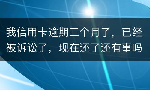 我信用卡逾期三个月了，已经被诉讼了，现在还了还有事吗