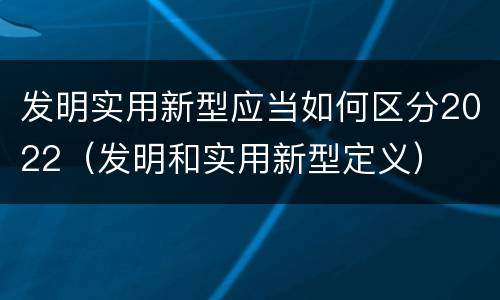 发明实用新型应当如何区分2022（发明和实用新型定义）