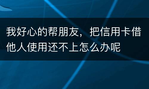 我好心的帮朋友，把信用卡借他人使用还不上怎么办呢