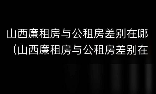 山西廉租房与公租房差别在哪（山西廉租房与公租房差别在哪里）