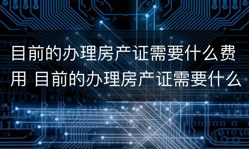 目前的办理房产证需要什么费用 目前的办理房产证需要什么费用呢