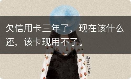 欠信用卡三年了，现在该什么还，该卡现用不了。