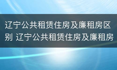 辽宁公共租赁住房及廉租房区别 辽宁公共租赁住房及廉租房区别在哪