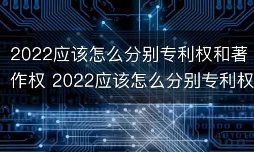 2022应该怎么分别专利权和著作权 2022应该怎么分别专利权和著作权的区别