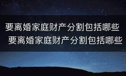 要离婚家庭财产分割包括哪些 要离婚家庭财产分割包括哪些内容