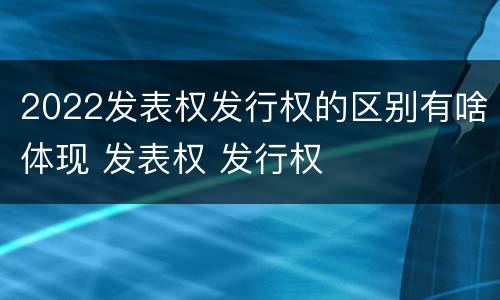 2022发表权发行权的区别有啥体现 发表权 发行权