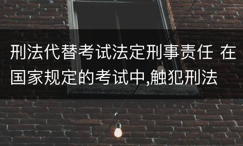 刑法代替考试法定刑事责任 在国家规定的考试中,触犯刑法