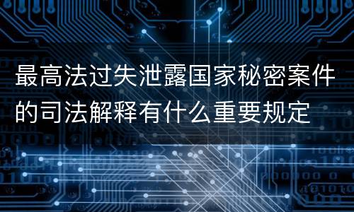 最高法过失泄露国家秘密案件的司法解释有什么重要规定