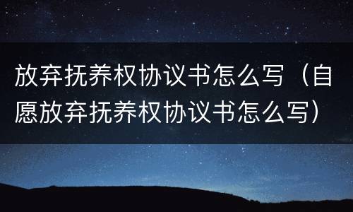 放弃抚养权协议书怎么写（自愿放弃抚养权协议书怎么写）