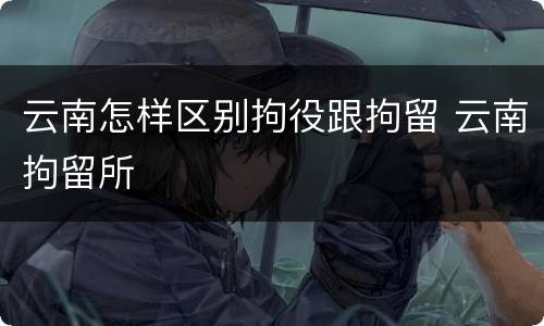 云南怎样区别拘役跟拘留 云南拘留所