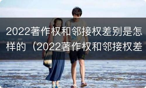 2022著作权和邻接权差别是怎样的（2022著作权和邻接权差别是怎样的呢）