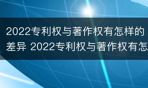 2022专利权与著作权有怎样的差异 2022专利权与著作权有怎样的差异和不同