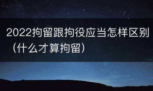 2022拘留跟拘役应当怎样区别（什么才算拘留）