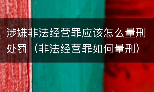 涉嫌非法经营罪应该怎么量刑处罚（非法经营罪如何量刑）