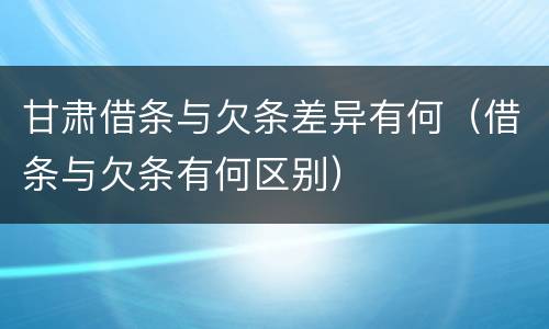 甘肃借条与欠条差异有何（借条与欠条有何区别）