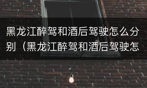黑龙江醉驾和酒后驾驶怎么分别（黑龙江醉驾和酒后驾驶怎么分别处罚）