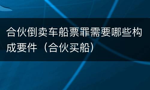 合伙倒卖车船票罪需要哪些构成要件（合伙买船）