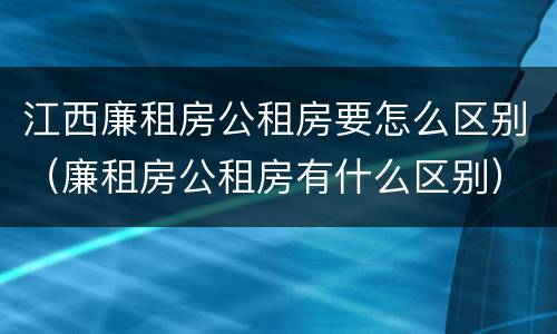 江西廉租房公租房要怎么区别（廉租房公租房有什么区别）