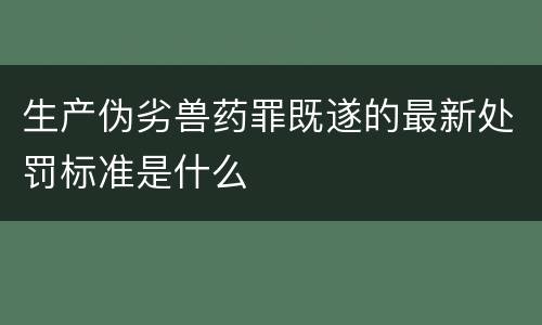 生产伪劣兽药罪既遂的最新处罚标准是什么