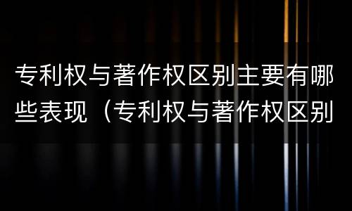 专利权与著作权区别主要有哪些表现（专利权与著作权区别主要有哪些表现形式）