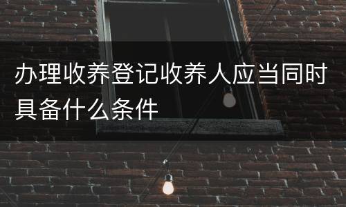办理收养登记收养人应当同时具备什么条件