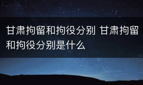 甘肃拘留和拘役分别 甘肃拘留和拘役分别是什么