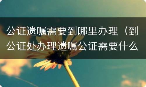 公证遗嘱需要到哪里办理（到公证处办理遗嘱公证需要什么手续）