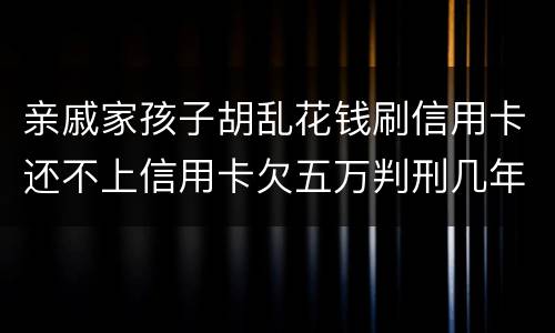 亲戚家孩子胡乱花钱刷信用卡还不上信用卡欠五万判刑几年