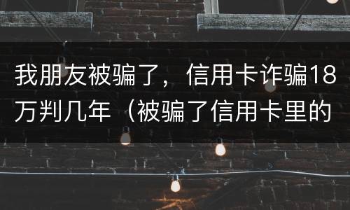 我朋友被骗了，信用卡诈骗18万判几年（被骗了信用卡里的钱已报案可以不还吗）